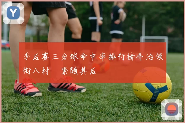 季后赛三分球命中率排行榜乔治领衔八村塁紧随其后