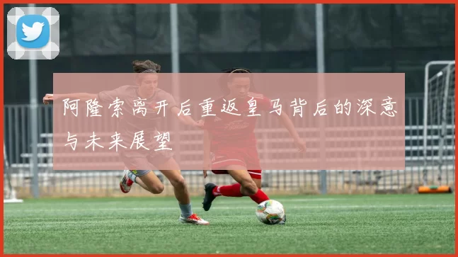 阿隆索离开后重返皇马背后的深意与未来展望