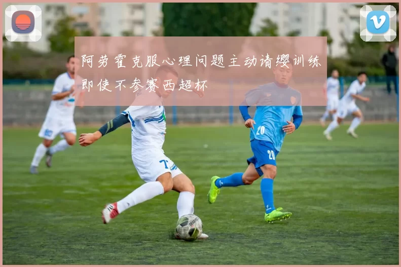 阿劳霍克服心理问题主动请缨训练即使不参赛西超杯