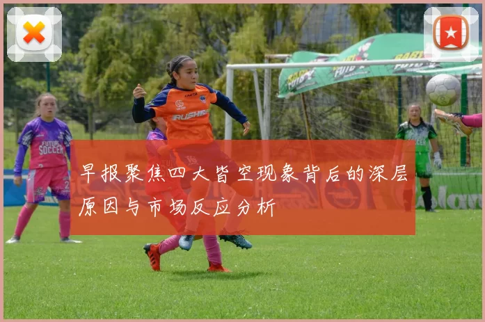 早报聚焦四大皆空现象背后的深层原因与市场反应分析