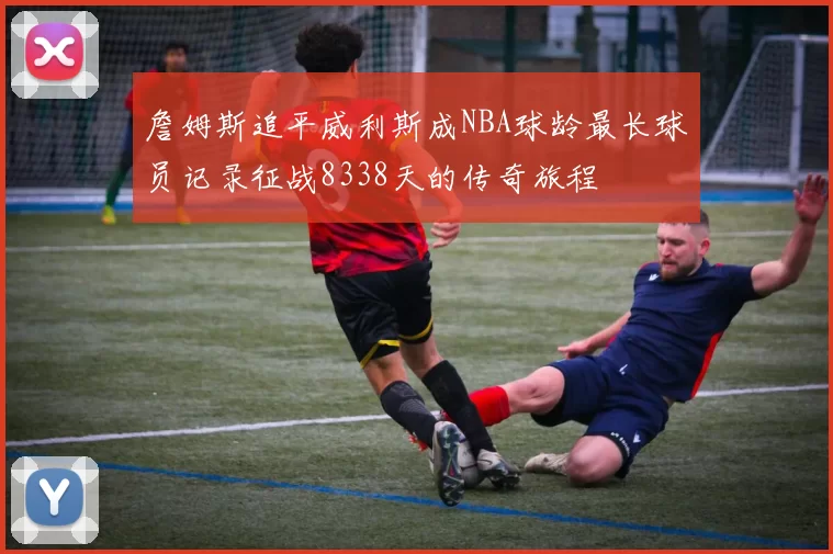 詹姆斯追平威利斯成NBA球龄最长球员记录征战8338天的传奇旅程
