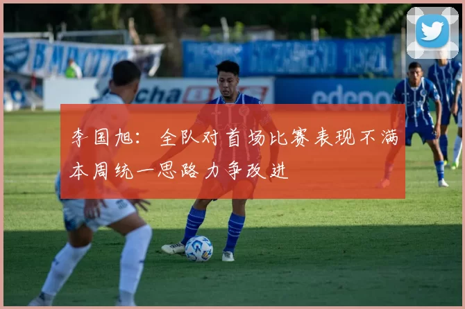 李国旭：全队对首场比赛表现不满本周统一思路力争改进