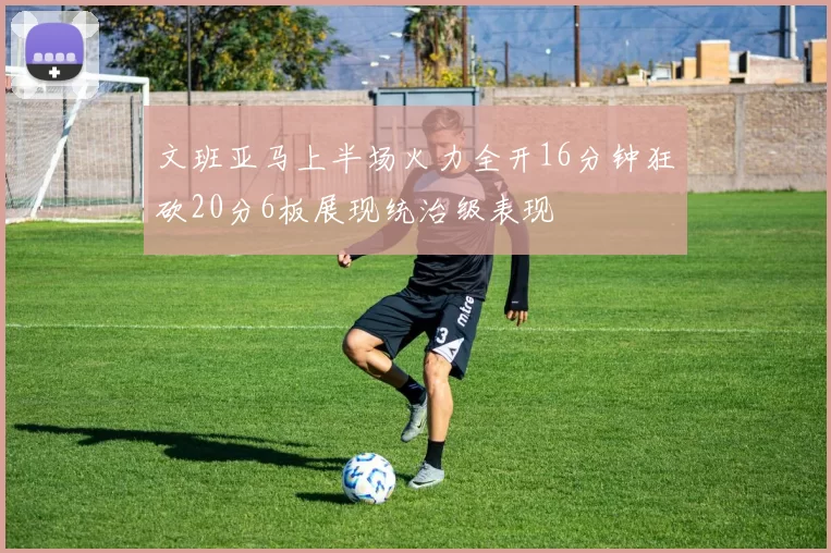 文班亚马上半场火力全开16分钟狂砍20分6板展现统治级表现