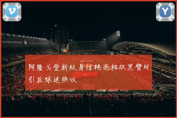 阿隆戈登新纹身惊艳亮相双黑臂环引发球迷热议