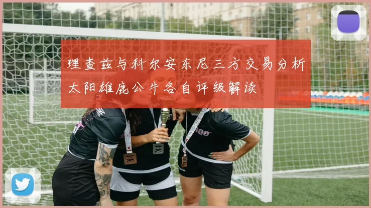 理查兹与科尔安东尼三方交易分析太阳雄鹿公牛各自评级解读