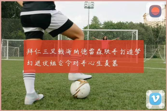 拜仁三叉戟海纳德雷森联手打造梦幻进攻组合令对手心生羡慕