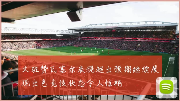 文班赞瓦塞尔表现超出预期继续展现出色竞技状态令人惊艳