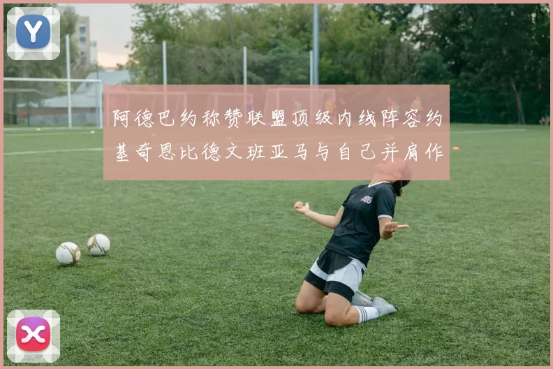 阿德巴约称赞联盟顶级内线阵容约基奇恩比德文班亚马与自己并肩作战