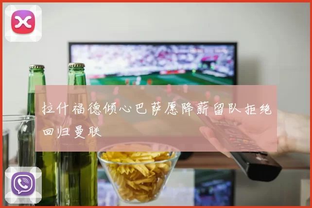 拉什福德倾心巴萨愿降薪留队拒绝回归曼联
