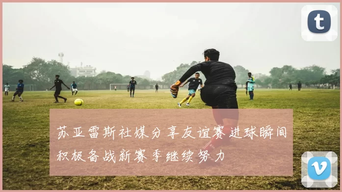 苏亚雷斯社媒分享友谊赛进球瞬间积极备战新赛季继续努力