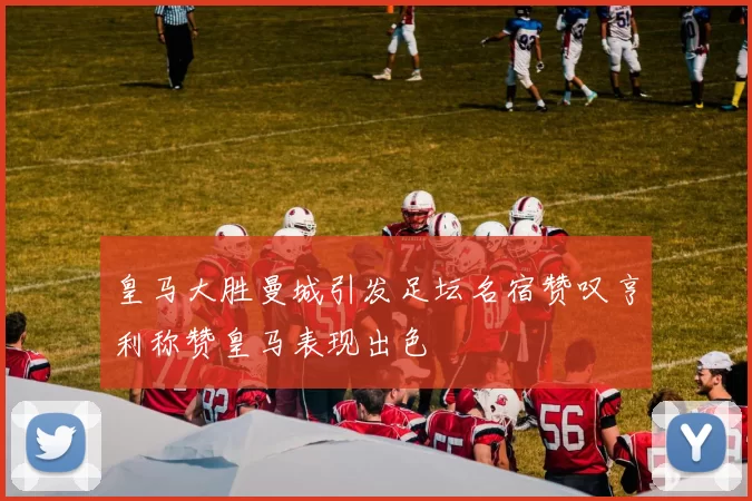 皇马大胜曼城引发足坛名宿赞叹亨利称赞皇马表现出色