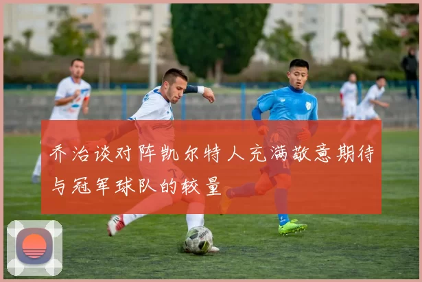 乔治谈对阵凯尔特人充满敬意期待与冠军球队的较量