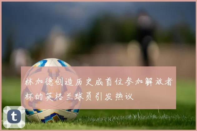 林加德创造历史成首位参加解放者杯的英格兰球员引发热议