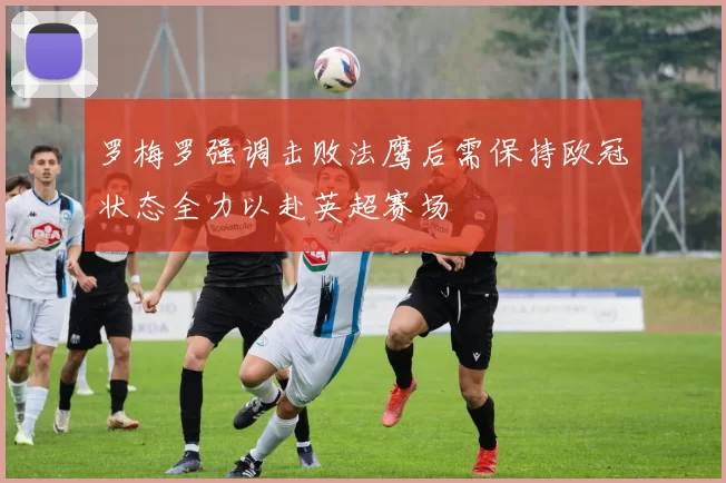 罗梅罗强调击败法鹰后需保持欧冠状态全力以赴英超赛场