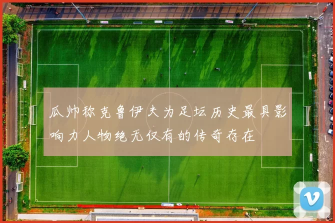 瓜帅称克鲁伊夫为足坛历史最具影响力人物绝无仅有的传奇存在
