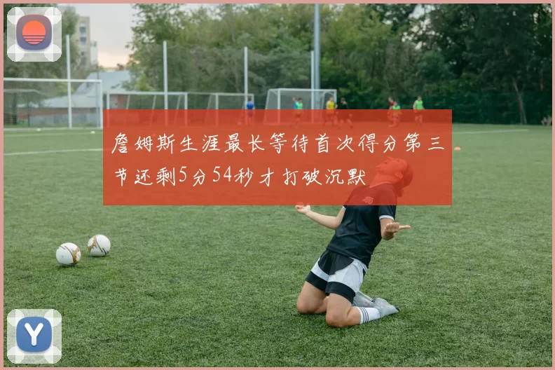 詹姆斯生涯最长等待首次得分第三节还剩5分54秒才打破沉默