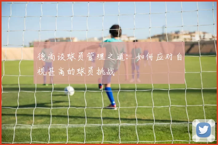 德尚谈球员管理之道：如何应对自视甚高的球员挑战
