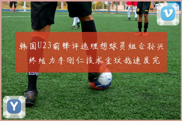 韩国U23前锋评选理想球员组合孙兴慜终结力李刚仁技术金玟哉速度完美融合